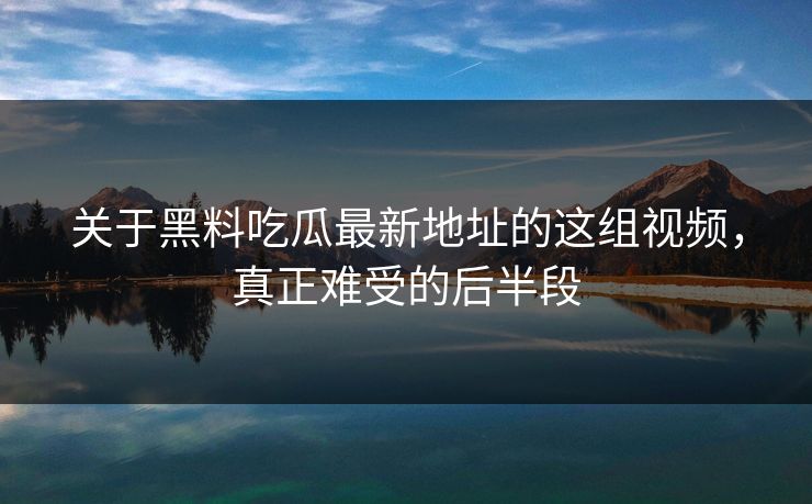关于黑料吃瓜最新地址的这组视频，真正难受的后半段