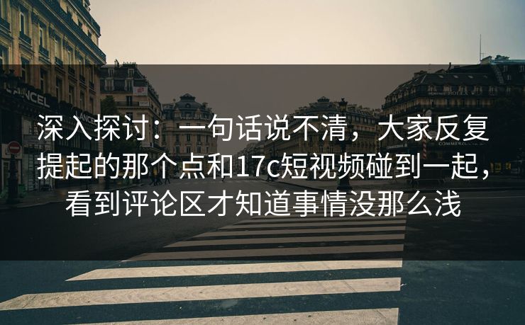 深入探讨：一句话说不清，大家反复提起的那个点和17c短视频碰到一起，看到评论区才知道事情没那么浅