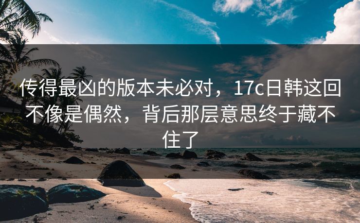 传得最凶的版本未必对，17c日韩这回不像是偶然，背后那层意思终于藏不住了