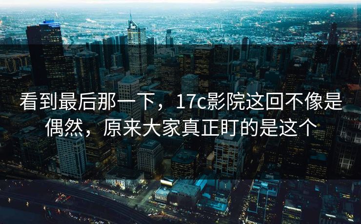 看到最后那一下，17c影院这回不像是偶然，原来大家真正盯的是这个
