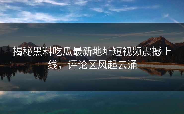 揭秘黑料吃瓜最新地址短视频震撼上线，评论区风起云涌