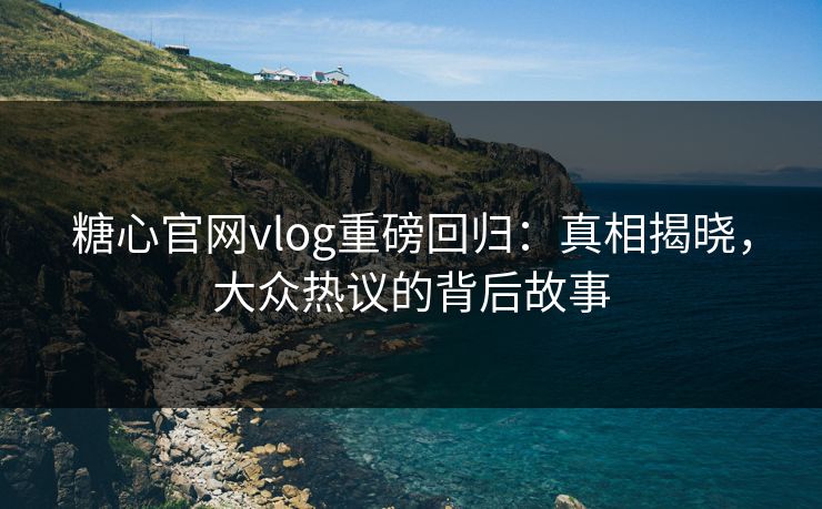 糖心官网vlog重磅回归：真相揭晓，大众热议的背后故事