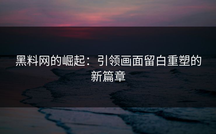 黑料网的崛起：引领画面留白重塑的新篇章
