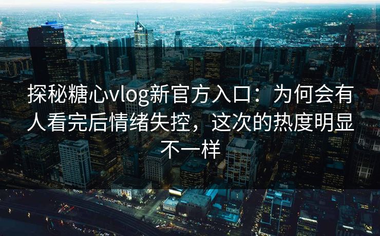 探秘糖心vlog新官方入口：为何会有人看完后情绪失控，这次的热度明显不一样