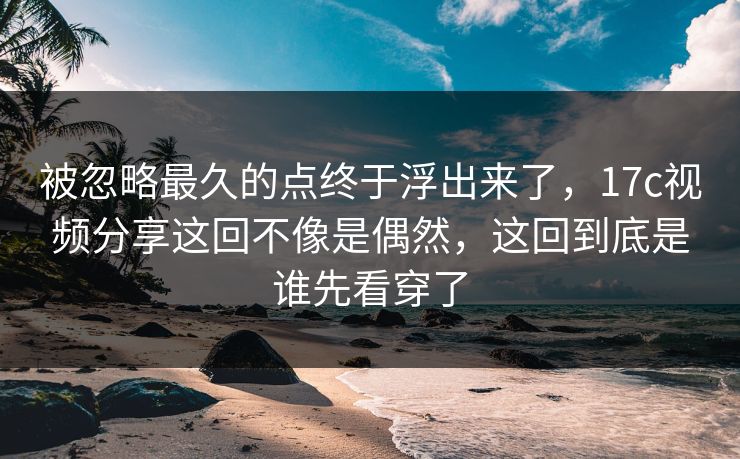 被忽略最久的点终于浮出来了，17c视频分享这回不像是偶然，这回到底是谁先看穿了