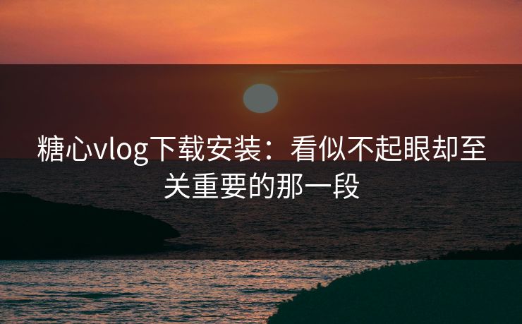 糖心vlog下载安装：看似不起眼却至关重要的那一段