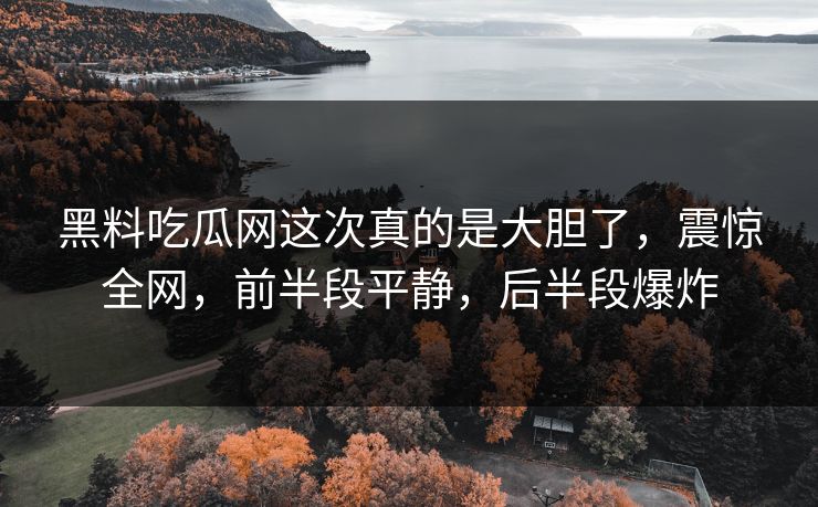 黑料吃瓜网这次真的是大胆了，震惊全网，前半段平静，后半段爆炸