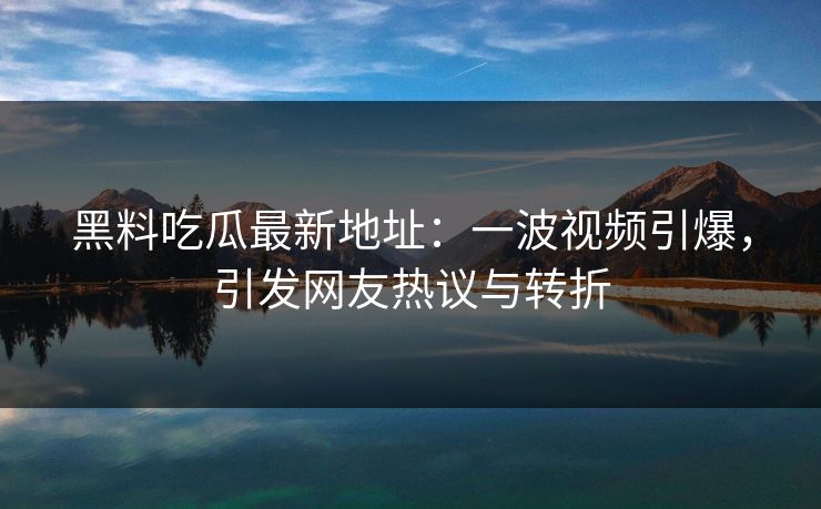 黑料吃瓜最新地址：一波视频引爆，引发网友热议与转折