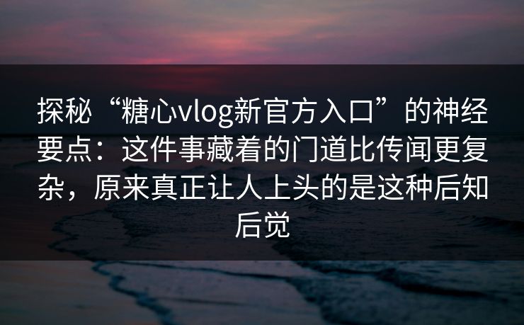 探秘“糖心vlog新官方入口”的神经要点：这件事藏着的门道比传闻更复杂，原来真正让人上头的是这种后知后觉