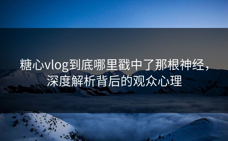 糖心vlog到底哪里戳中了那根神经，深度解析背后的观众心理