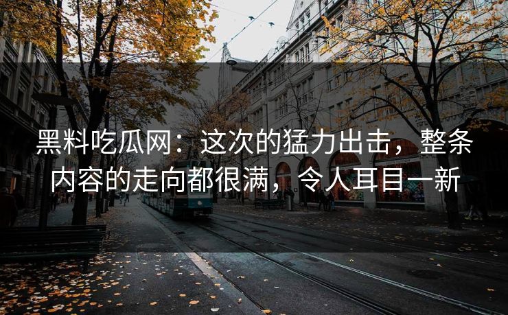 黑料吃瓜网：这次的猛力出击，整条内容的走向都很满，令人耳目一新