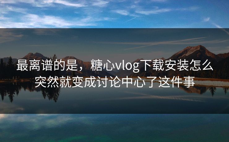 最离谱的是，糖心vlog下载安装怎么突然就变成讨论中心了这件事