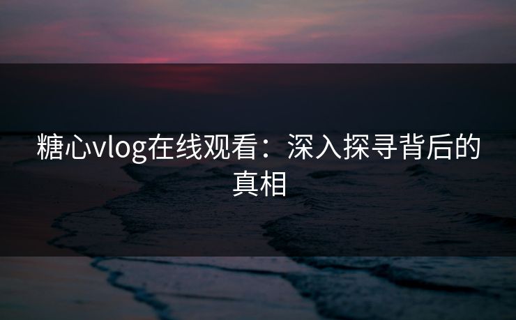 糖心vlog在线观看：深入探寻背后的真相