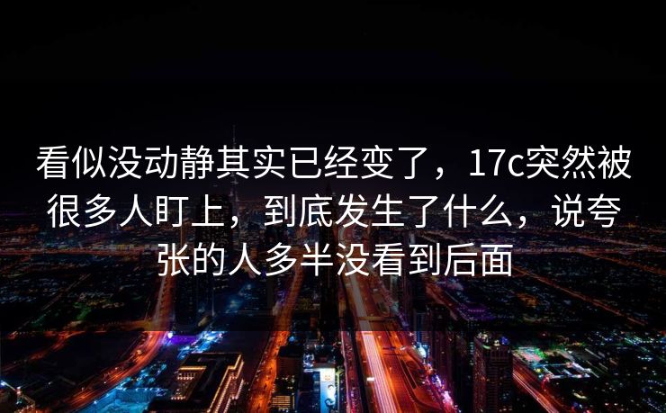 看似没动静其实已经变了，<strong>17C</strong>突然被很多人盯上，到底发生了什么，说夸张的人多半没看到后面