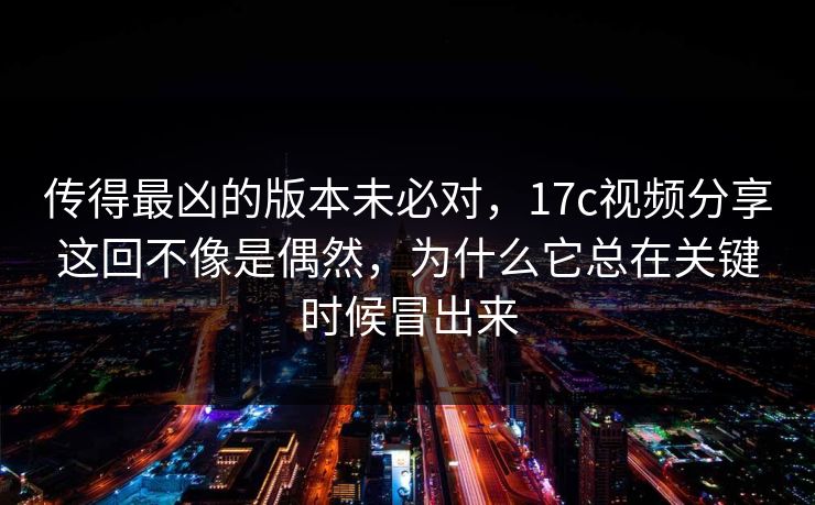 传得最凶的版本未必对，<strong>17C</strong>视频分享这回不像是偶然，为什么它总在关键时候冒出来