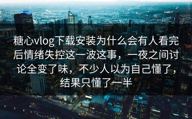 糖心vlog下载安装为什么会有人看完后情绪失控这一波这事，一夜之间讨论全变了味，不少人以为自己懂了，结果只懂了一半