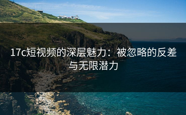 <strong>17C</strong>短视频的深层魅力：被忽略的反差与无限潜力