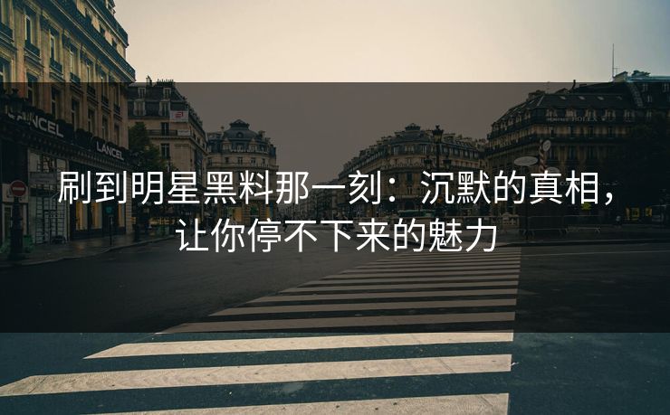刷到明星黑料那一刻：沉默的真相，让你停不下来的魅力