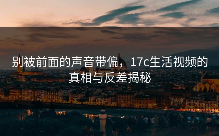别被前面的声音带偏，<strong>17C</strong>生活视频的真相与反差揭秘