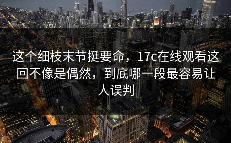这个细枝末节挺要命，<strong>17C</strong>在线观看这回不像是偶然，到底哪一段最容易让人误判