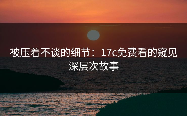 被压着不谈的细节：<strong>17C</strong>免费看的窥见深层次故事