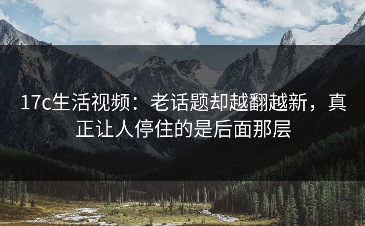<strong>17C</strong>生活视频：老话题却越翻越新，真正让人停住的是后面那层
