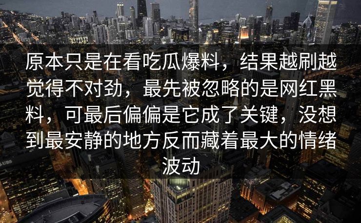 原本只是在看吃瓜爆料，结果越刷越觉得不对劲，最先被忽略的是网红黑料，可最后偏偏是它成了关键，没想到最安静的地方反而藏着最大的情绪波动