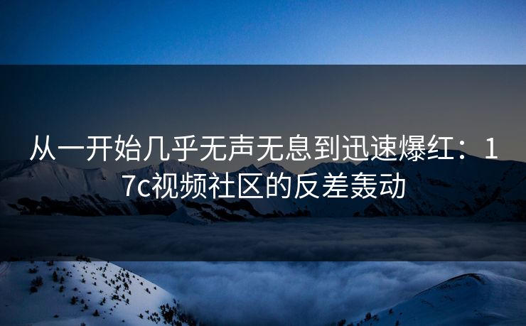 从一开始几乎无声无息到迅速爆红：<strong>17C</strong>视频社区的反差轰动