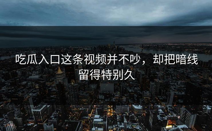吃瓜入口这条视频并不吵，却把暗线留得特别久