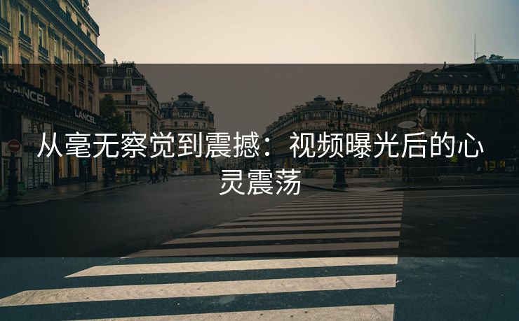 从毫无察觉到震撼：视频曝光后的心灵震荡