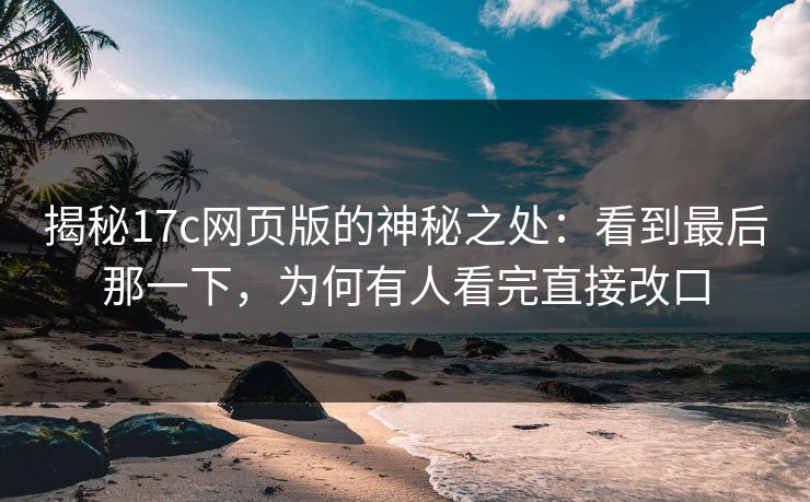 揭秘<strong>17C</strong>网页版的神秘之处：看到最后那一下，为何有人看完直接改口