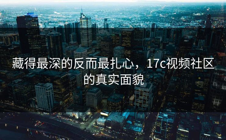 藏得最深的反而最扎心，17c视频社区的真实面貌