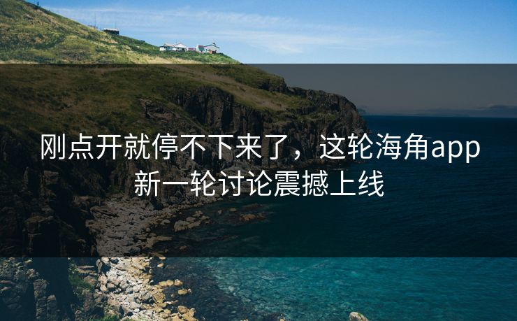刚点开就停不下来了，这轮海角app新一轮讨论震撼上线