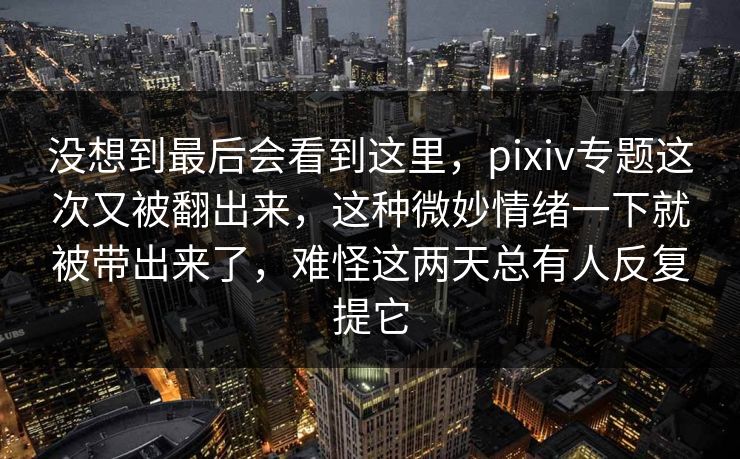 没想到最后会看到这里，pixiv专题这次又被翻出来，这种微妙情绪一下就被带出来了，难怪这两天总有人反复提它
