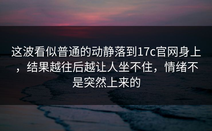 这波看似普通的动静落到17c官网身上，结果越往后越让人坐不住，情绪不是突然上来的