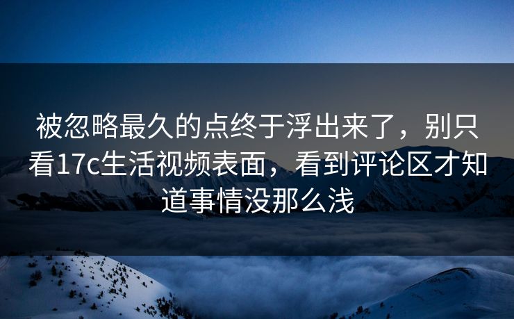 被忽略最久的点终于浮出来了，别只看<strong>17C</strong>生活视频表面，看到评论区才知道事情没那么浅
