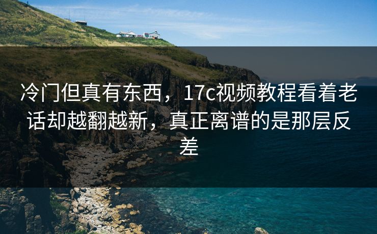 冷门但真有东西，17c视频教程看着老话却越翻越新，真正离谱的是那层反差