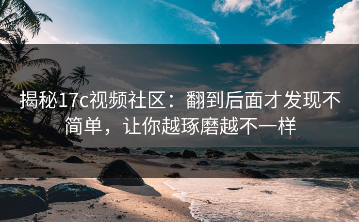 揭秘17c视频社区：翻到后面才发现不简单，让你越琢磨越不一样