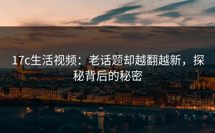 17c生活视频：老话题却越翻越新，探秘背后的秘密