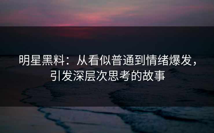 明星黑料：从看似普通到情绪爆发，引发深层次思考的故事